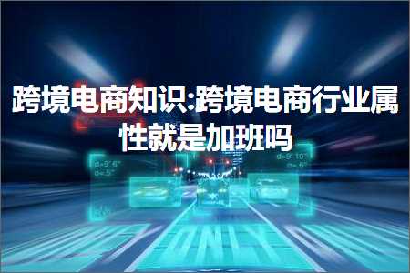 跨境电商知识:跨境电商行业属性就是加班吗+